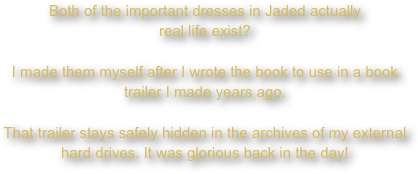 Both of the important dresses in Jaded actually
real life exist?
I made them myself after I wrote the book to use in a book trailer I made years ago.
That trailer stays safely hidden in the archives of my external hard drives. It was glorious back in the day!