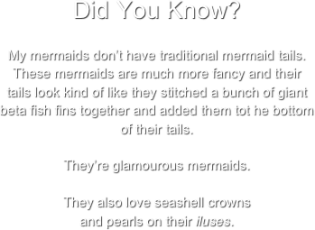 Did You Know? 
My mermaids don’t have traditional mermaid tails. These mermaids are much more fancy and their tails look kind of like they stitched a bunch of giant beta fish fins together and added them tot he bottom of their tails.

They’re glamourous mermaids.

They also love seashell crowns 
and pearls on their iluses.