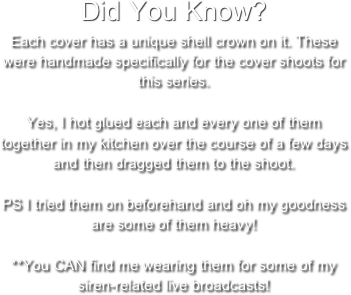 Did You Know? Each cover has a unique shell crown on it. These were handmade specifically for the cover shoots for this series.

Yes, I hot glued each and every one of them together in my kitchen over the course of a few days and then dragged them to the shoot.

PS I tried them on beforehand and oh my goodness are some of them heavy!

**You CAN find me wearing them for some of my siren-related live broadcasts!
