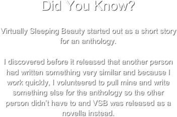 Did You Know? 
Virtually Sleeping Beauty started out as a short story for an anthology.

I discovered before it released that another person had written something very similar and because I work quickly, I volunteered to pull mine and write something else for the anthology so the other person didn’t have to and VSB was released as a novella instead.