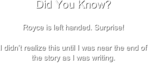 Did You Know?

Royce is left handed. Surprise!

I didn’t realize this until I was near the end of the story as I was writing.