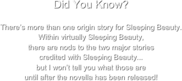 Did You Know?

There’s more than one origin story for Sleeping Beauty. 
Within virtually Sleeping Beauty, 
there are nods to the two major stories 
credited with Sleeping Beauty...
but I won’t tell you what those are 
until after the novella has been released!